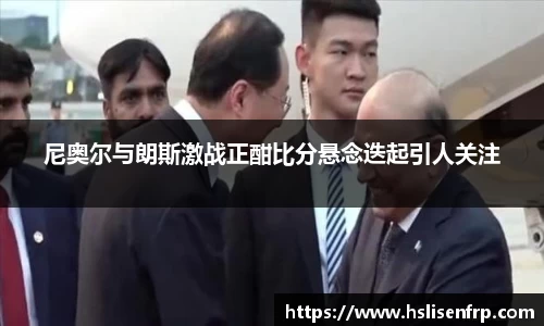 尼奥尔与朗斯激战正酣比分悬念迭起引人关注